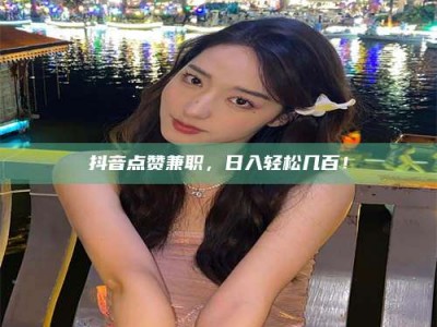 贵阳抖音点赞兼职，日入轻松几百！