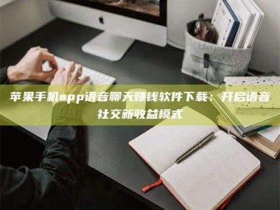 贵阳苹果手机app语音聊天赚钱软件下载：开启语音社交新收益模式